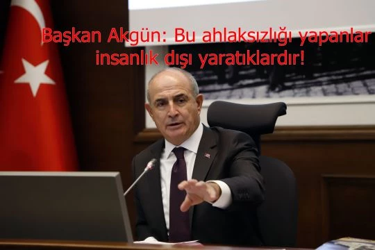 Başkan Akgün: Bu ahlaksızlığı yapanlar insanlık dışı yaratıklardır!